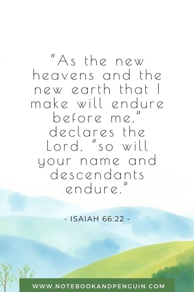 “As the new heavens and the new earth that I make will endure before me,” declares the Lord, “so will your name and descendants endure.”
Isaiah 66:22 Bible Verse